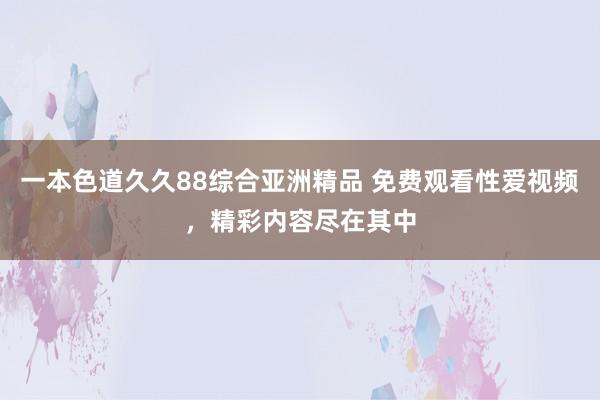 一本色道久久88综合亚洲精品 免费观看性爱视频，精彩内容尽在其中