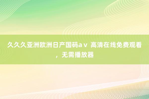 久久久亚洲欧洲日产国码aⅴ 高清在线免费观看，无需播放器