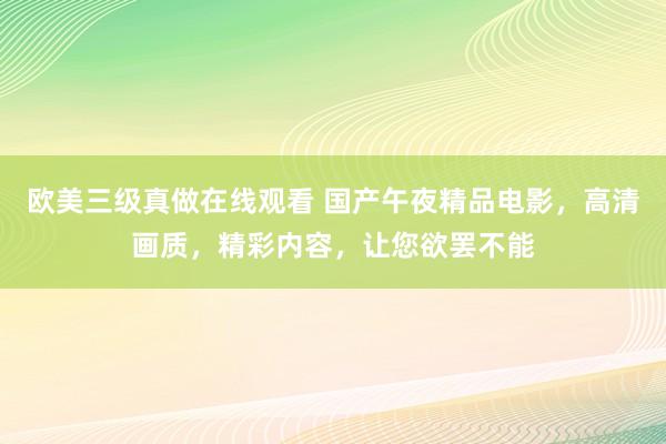 欧美三级真做在线观看 国产午夜精品电影，高清画质，精彩内容，让您欲罢不能