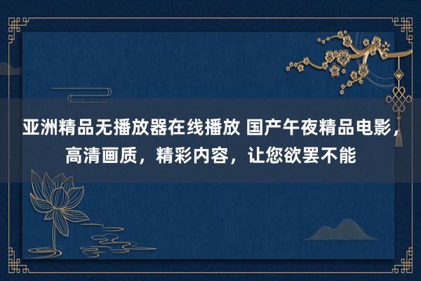 亚洲精品无播放器在线播放 国产午夜精品电影，高清画质，精彩内容，让您欲罢不能
