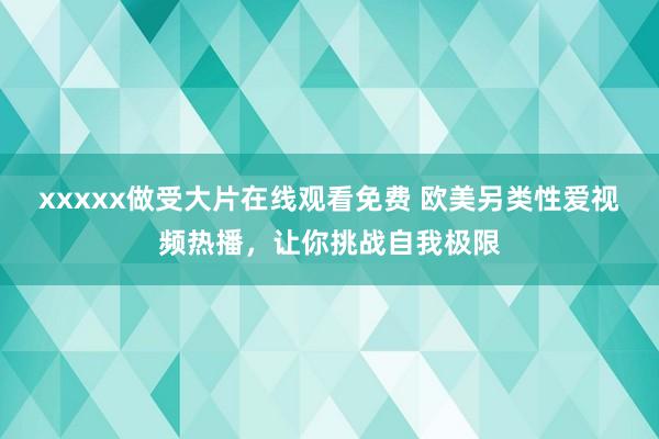 xxxxx做受大片在线观看免费 欧美另类性爱视频热播，让你挑战自我极限