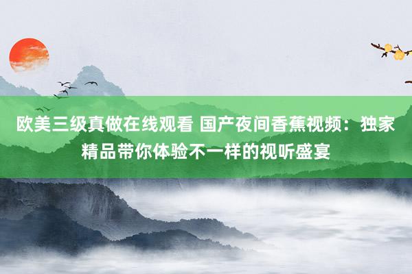 欧美三级真做在线观看 国产夜间香蕉视频：独家精品带你体验不一样的视听盛宴