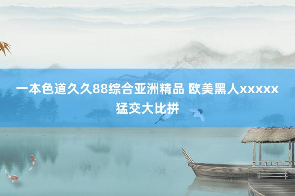 一本色道久久88综合亚洲精品 欧美黑人xxxxx猛交大比拼