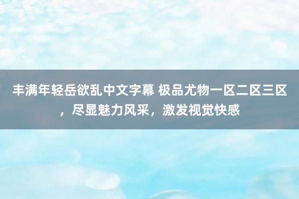 丰满年轻岳欲乱中文字幕 极品尤物一区二区三区，尽显魅力风采，激发视觉快感