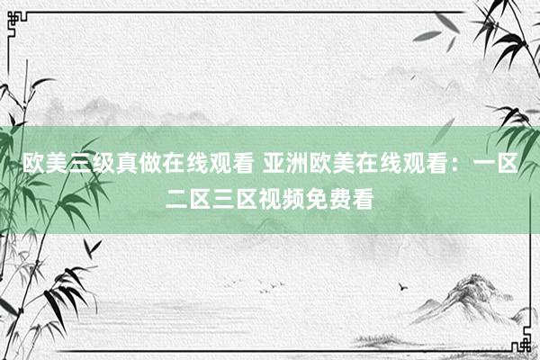 欧美三级真做在线观看 亚洲欧美在线观看：一区二区三区视频免费看