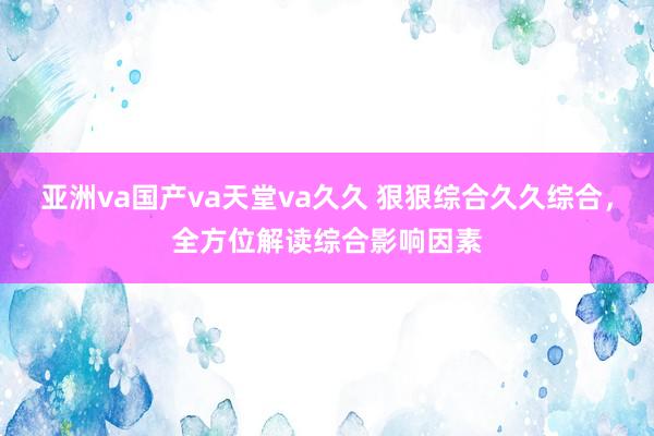 亚洲va国产va天堂va久久 狠狠综合久久综合，全方位解读综合影响因素