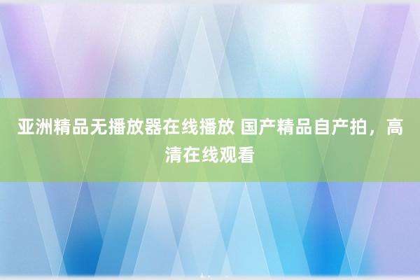亚洲精品无播放器在线播放 国产精品自产拍，高清在线观看
