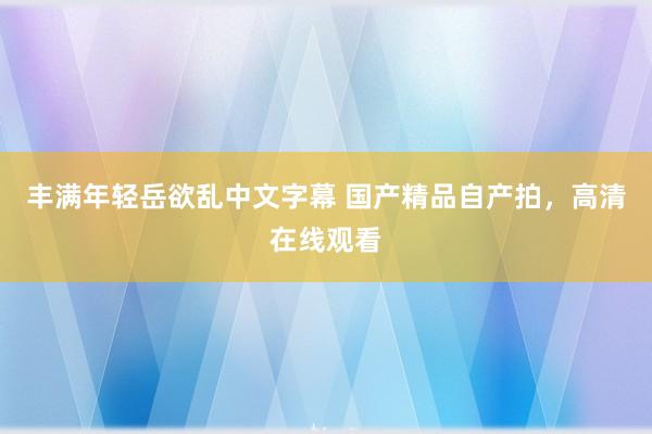 丰满年轻岳欲乱中文字幕 国产精品自产拍，高清在线观看