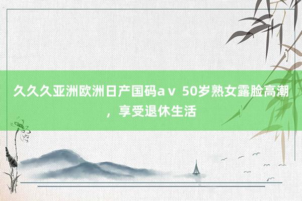 久久久亚洲欧洲日产国码aⅴ 50岁熟女露脸高潮，享受退休生活