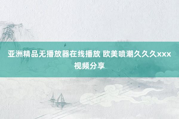 亚洲精品无播放器在线播放 欧美喷潮久久久xxx视频分享