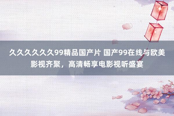 久久久久久久99精品国产片 国产99在线与欧美影视齐聚，高清畅享电影视听盛宴