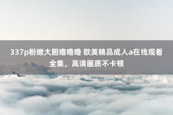 337p粉嫩大胆噜噜噜 欧美精品成人a在线观看全集，高清画质不卡顿