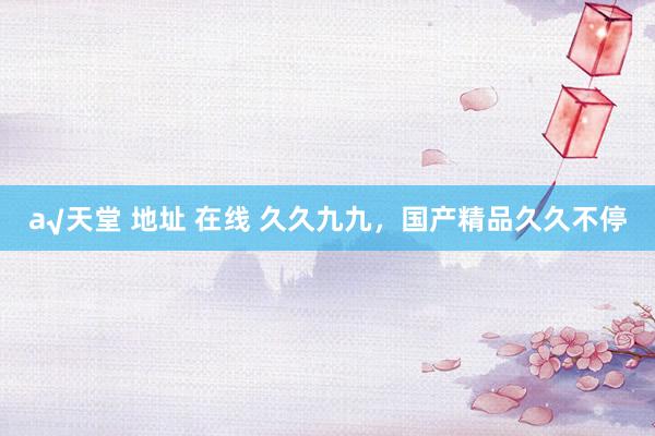 а√天堂 地址 在线 久久九九，国产精品久久不停