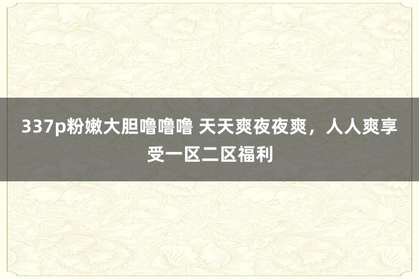 337p粉嫩大胆噜噜噜 天天爽夜夜爽，人人爽享受一区二区福利
