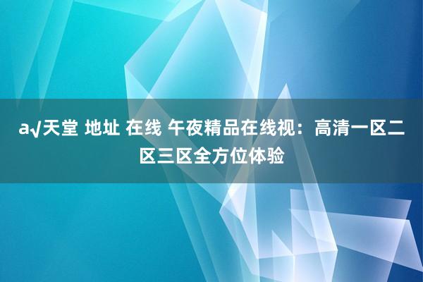 а√天堂 地址 在线 午夜精品在线视：高清一区二区三区全方位体验