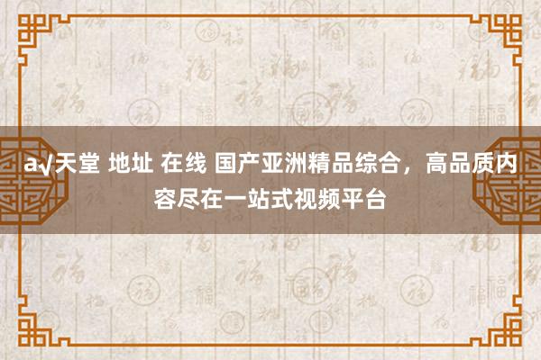 а√天堂 地址 在线 国产亚洲精品综合，高品质内容尽在一站式视频平台