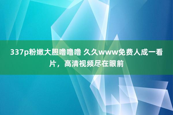 337p粉嫩大胆噜噜噜 久久www免费人成一看片，高清视频尽在眼前