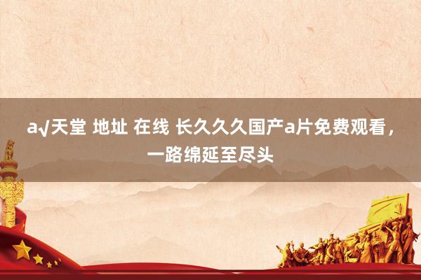а√天堂 地址 在线 长久久久国产a片免费观看，一路绵延至尽头