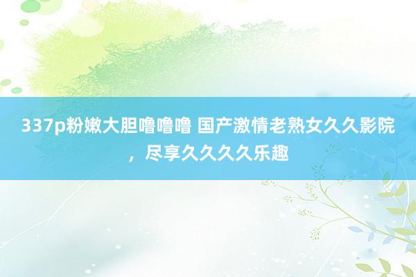 337p粉嫩大胆噜噜噜 国产激情老熟女久久影院，尽享久久久久乐趣