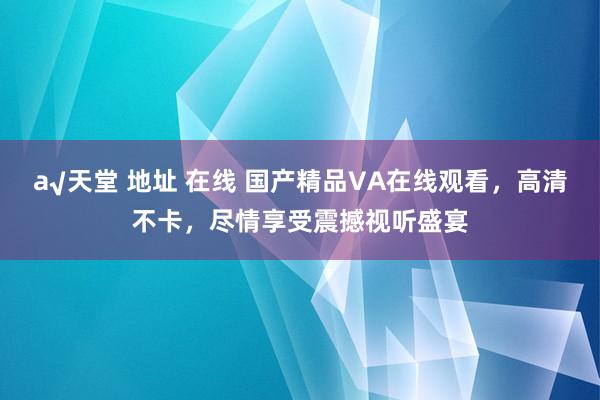 а√天堂 地址 在线 国产精品VA在线观看，高清不卡，尽情享受震撼视听盛宴