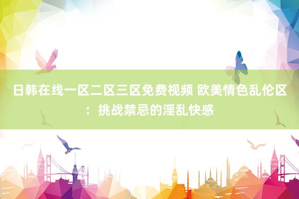 日韩在线一区二区三区免费视频 欧美情色乱伦区：挑战禁忌的淫乱快感