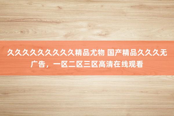 久久久久久久久久久精品尤物 国产精品久久久无广告，一区二区三区高清在线观看