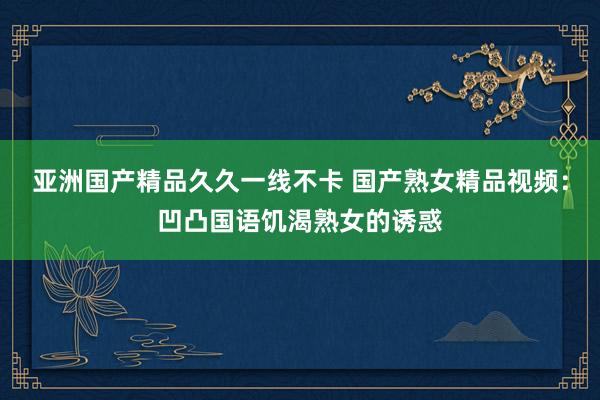 亚洲国产精品久久一线不卡 国产熟女精品视频：凹凸国语饥渴熟女的诱惑