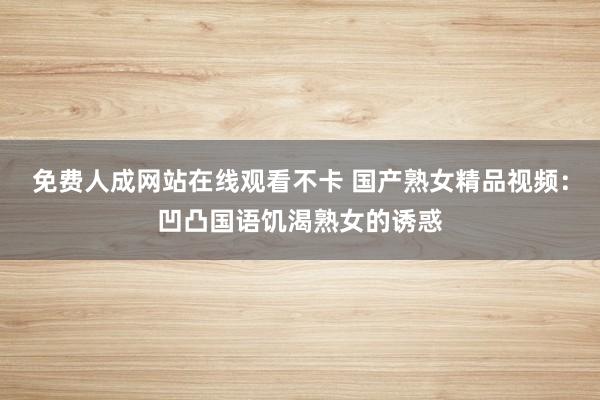 免费人成网站在线观看不卡 国产熟女精品视频：凹凸国语饥渴熟女的诱惑