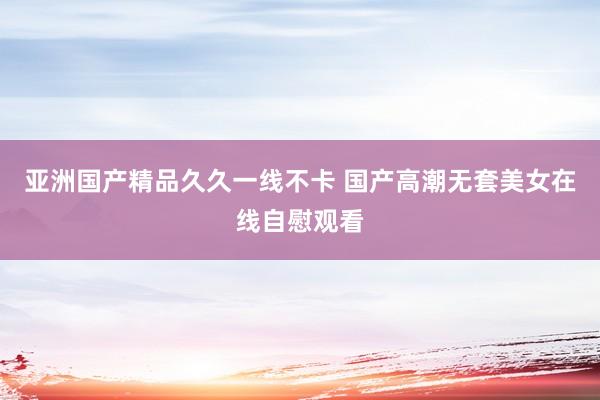 亚洲国产精品久久一线不卡 国产高潮无套美女在线自慰观看