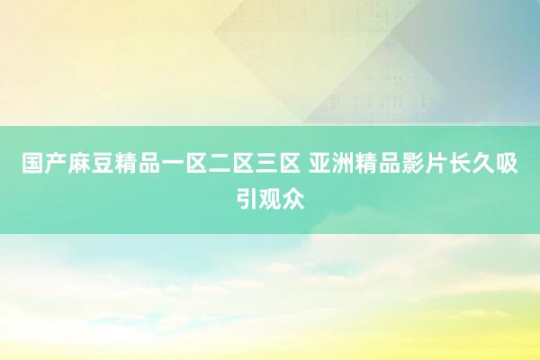 国产麻豆精品一区二区三区 亚洲精品影片长久吸引观众
