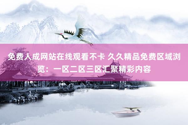 免费人成网站在线观看不卡 久久精品免费区域浏览：一区二区三区汇聚精彩内容