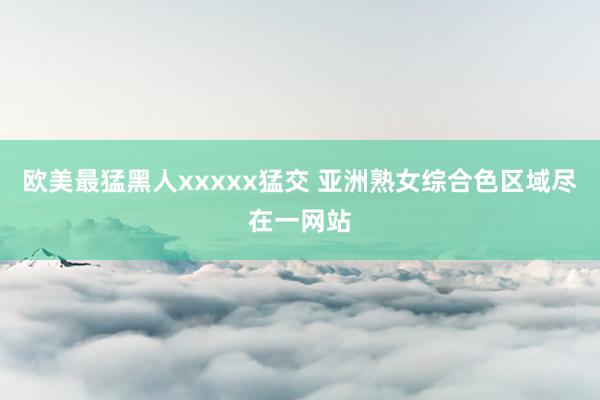 欧美最猛黑人xxxxx猛交 亚洲熟女综合色区域尽在一网站