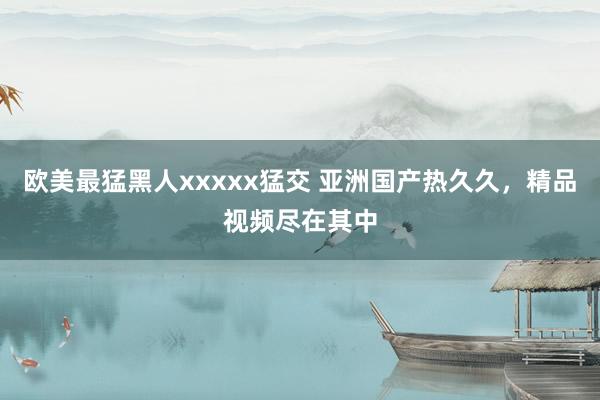 欧美最猛黑人xxxxx猛交 亚洲国产热久久，精品视频尽在其中