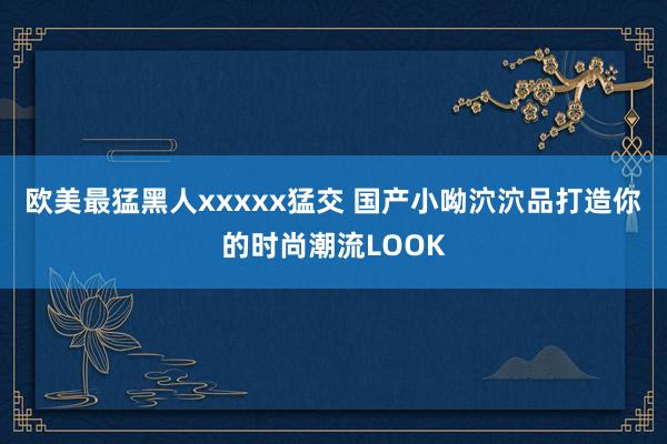 欧美最猛黑人xxxxx猛交 国产小呦泬泬品打造你的时尚潮流LOOK