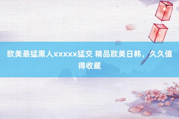 欧美最猛黑人xxxxx猛交 精品欧美日韩，久久值得收藏