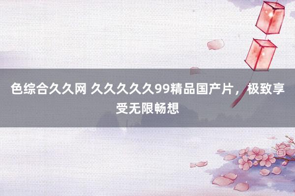 色综合久久网 久久久久久99精品国产片，极致享受无限畅想