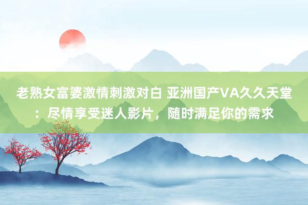 老熟女富婆激情刺激对白 亚洲国产VA久久天堂：尽情享受迷人影片，随时满足你的需求