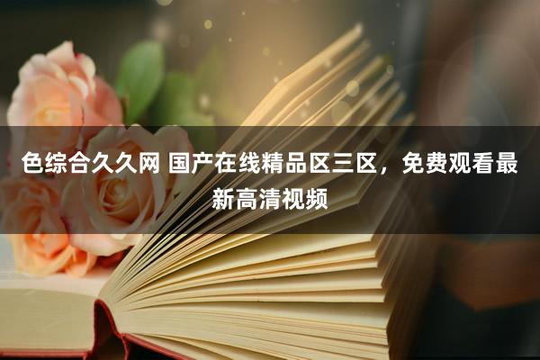 色综合久久网 国产在线精品区三区，免费观看最新高清视频