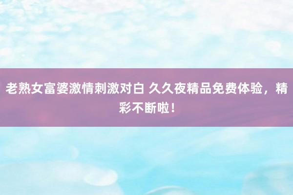 老熟女富婆激情刺激对白 久久夜精品免费体验，精彩不断啦！