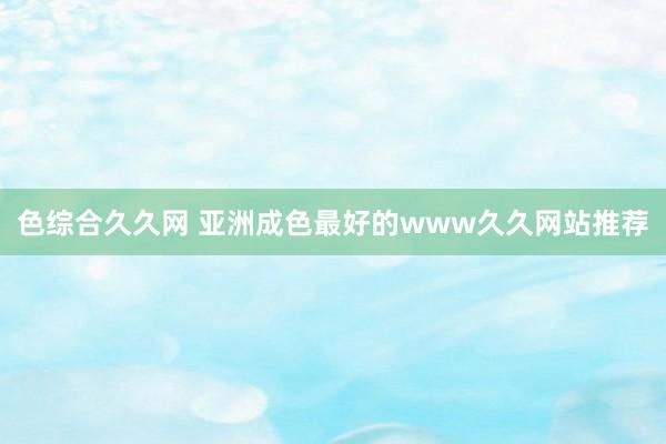 色综合久久网 亚洲成色最好的www久久网站推荐