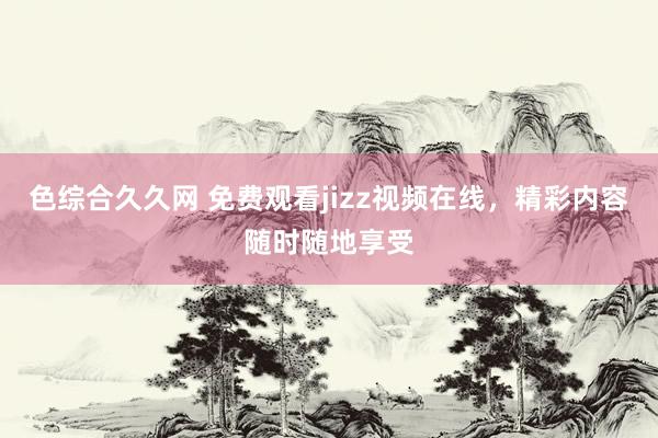 色综合久久网 免费观看jizz视频在线，精彩内容随时随地享受