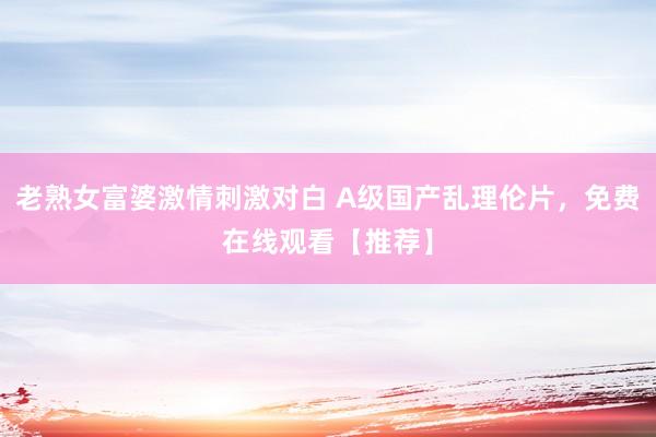 老熟女富婆激情刺激对白 A级国产乱理伦片，免费在线观看【推荐】